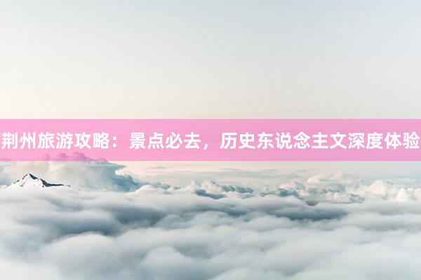 荆州旅游攻略：景点必去，历史东说念主文深度体验