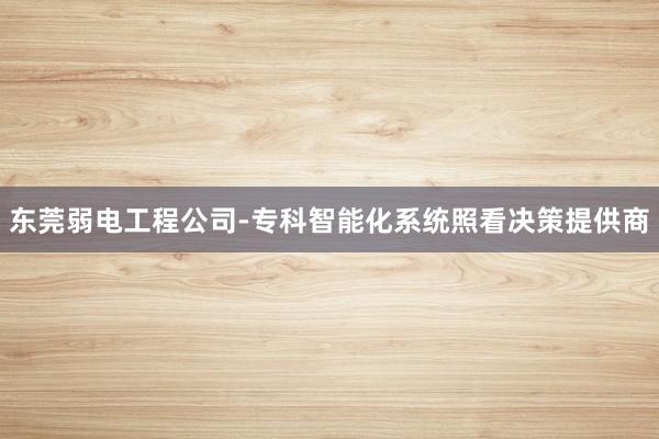 东莞弱电工程公司-专科智能化系统照看决策提供商