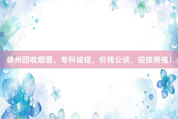 徐州回收烟酒，专科诚信，价钱公谈，迎接商榷！