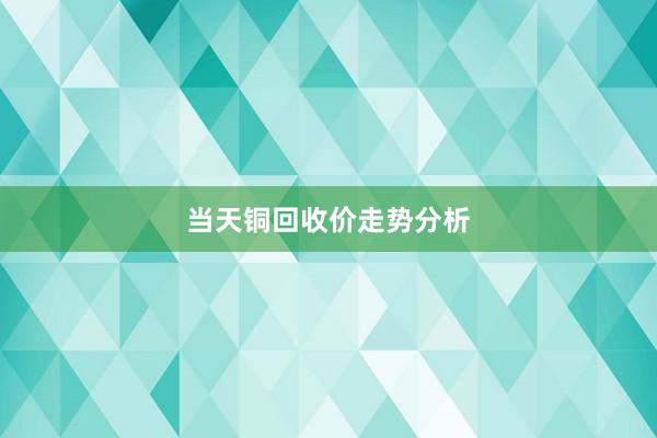 当天铜回收价走势分析